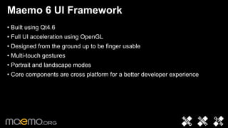Maemo 6 UI Framework
• Built using Qt4.6
• Full UI acceleration using OpenGL
• Designed from the ground up to be finger usable
• Multi-touch gestures
• Portrait and landscape modes
• Core components are cross platform for a better developer experience




                                 4
 
