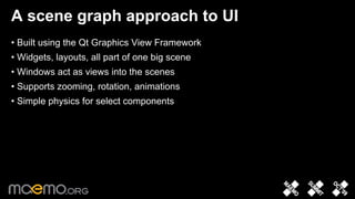 A scene graph approach to UI
• Built using the Qt Graphics View Framework
• Widgets, layouts, all part of one big scene
• Windows act as views into the scenes
• Supports zooming, rotation, animations
• Simple physics for select components




                                   6
 