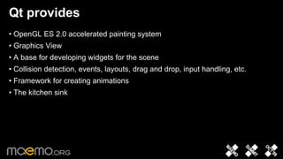 Qt provides
• OpenGL ES 2.0 accelerated painting system
• Graphics View
• A base for developing widgets for the scene
• Collision detection, events, layouts, drag and drop, input handling, etc.
• Framework for creating animations
• The kitchen sink




                                   7
 