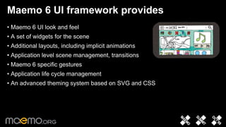 Maemo 6 UI framework provides
• Maemo 6 UI look and feel
• A set of widgets for the scene
• Additional layouts, including implicit animations
• Application level scene management, transitions
• Maemo 6 specific gestures
• Application life cycle management
• An advanced theming system based on SVG and CSS




                                   8
 