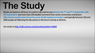 The Study
Results are based on 48 hours of a poll on talk.maemo.org between the 7th and 9th of September with
629 respondents and more than 200 detailed comments from active community contributors.
Talk.maemo.org discussion forum has some 45.000 registered members and typically between 500 and
1000 people are following the discussions in this forum actively at all times.


See results at http://talk.maemo.org/showthread.php?t=61869
 