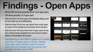 Findings - Open Apps
• Almost 50% do keep typically either 4 to 6 apps open.
• 33% keep typically 1 to 3 apps open.
• Only less than 1% close apps immediately always and
  do not make use of multitasking.
• Only less than 2% do not care about how much apps
  are open in the background and keep them all open.
• Only less than 3% keep more than 9 apps open at any
  time citing mostly sluggishness and concerns about
  battery consumption as reasons
• “Multitasking on the N900 is great, but I usually
  only have 1-3 apps open at a time. Having
  more apps open certainly calls for trouble
  when you try to answer the next phone call.”
  [pycage-member since 2005]
 
