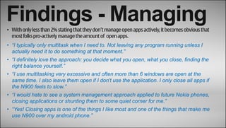Findings - Managing
• With only less than 2% stating that they don’t manage open apps actively, it becomes obvious that
  most folks pro-actively manage the amount of open apps.
• “I typically only multitask when I need to. Not leaving any program running unless I
  actually need it to do something at that moment.”
• “I definitely love the approach: you decide what you open, what you close, finding the
  right balance yourself.”
• “I use multitasking very excessive and often more than 6 windows are open at the
  same time. I also leave them open if I don't use the application. I only close all apps if
  the N900 feels to slow.”
• “I would hate to see a system management approach applied to future Nokia phones,
  closing applications or shunting them to some quiet corner for me.”
• “Yes! Closing apps is one of the things I like most and one of the things that make me
  use N900 over my android phone.”
 