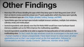Other Findings
• More than 35% of those detailing the apps which they keep open in their blog posts (over 120 of
  them at interim review point) list at least one 3rd-party application which they keep open typically.
  Often mentioned apps are xchat, Pidgin, gPodder, Conboy, Tweego, and fMMS.
• Typical Nokia apps that are kept open include multiple browser windows, multiple chat windows,
  calendar, email, and media player.
• Several respondents wish already now that the Nokia N900 would have more hardware-based
  memory available such as 512 MB to improve the multitasking capabilities.
• Several respondents would like to be able to organize the layout/location of mini-windows in the
  multitasking view: “In fact I wish the app windows could be re-arranged in the task view
  - if email crashes or closes unexpectedly I have been known to close down all other
  applications just so that I can restart email as the first application, followed by
  Conversations and then usually Contacts.” [Milhouse, member since 2005]
 