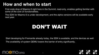 How and when to start First code drop of Maemo 6 right here in the Summit, read-only, enables getting familiar with some of the core UI functionalities. The SDK for Maemo 6 is under development, and the alpha versions will be available early next year.  DON’T WAIT Start developing for Fremantle already today, the SDK is available, and the devices as well. The availability of system QEMU lowers the barrier of entry significantly.  