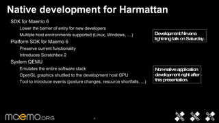 Native development for Harmattan SDK for Maemo 6 Lower the barrier of entry for new developers Multiple host environments supported (Linux, Windows, …) Platform SDK for Maemo 6 Preserve current functionality Introduces Scratchbox 2 System QEMU Emulates the entire software stack OpenGL graphics shuttled to the development host GPU Tool to introduce events (posture changes, resource shortfalls, ...) Non-native application  development right after this presentation. Development Nirvana lightning talk on Saturday. 