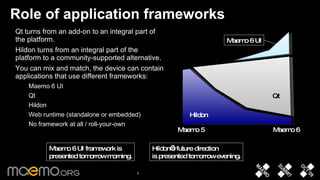 Role of application frameworks Qt turns from an add-on to an integral part of the platform.  Hildon turns from an integral part of the platform to a community-supported alternative.  You can mix and match, the device can contain applications that use different frameworks: Maemo 6 UI Qt Hildon Web runtime (standalone or embedded)  No framework at all / roll-your-own Maemo 5 Maemo 6 Hildon Qt Maemo 6 UI Hildon’s future direction is presented tomorrow evening. Maemo 6 UI framework is  presented tomorrow morning. 