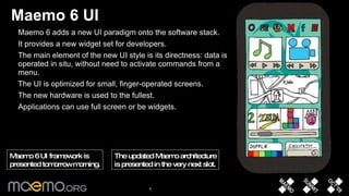 Maemo 6 UI Maemo 6 adds a new UI paradigm onto the software stack.  It provides a new widget set for developers. The main element of the new UI style is its directness: data is operated in situ, without need to activate commands from a menu.  The UI is optimized for small, finger-operated screens.  The new hardware is used to the fullest.  Applications can use full screen or be widgets.  The updated Maemo architecture is presented in the very next slot. Maemo 6 UI framework is  presented tomorrow morning. 