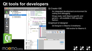 Qt tools for developers Qt Creator IDE An integrated development environment for coding and debugging.  Wraps tools, both Maemo-specific and generic – all available in IDE-agnostic fashion. Graphical UI designer Qt Designer in Maemo 5 timeframe.  Will evolve for Maemo 6.  