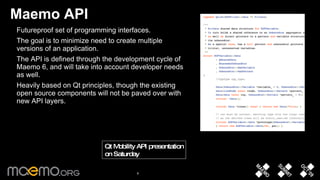 Maemo API Futureproof set of programming interfaces.  The goal is to minimize need to create multiple versions of an application.  The API is defined through the development cycle of Maemo 6, and will take into account developer needs as well.  Heavily based on Qt principles, though the existing open source components will not be paved over with new API layers.  Qt Mobility API presentation on Saturday  