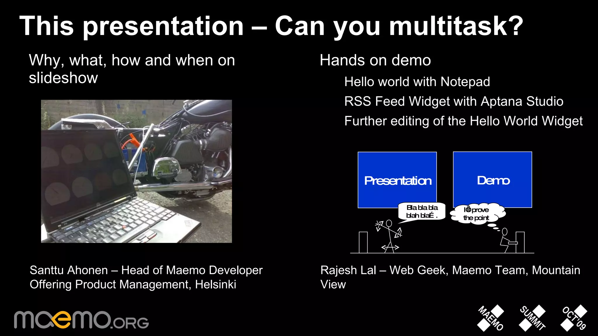 This presentation – Can you multitask? Why, what, how and when on slideshow Hands on demo Hello world with Notepad RSS Feed Widget with Aptana Studio Further editing of the Hello World Widget Santtu Ahonen – Head of Maemo Developer Offering Product Management, Helsinki Rajesh Lal – Web Geek, Maemo Team, Mountain View Presentation Demo Bla bla bla blah bla…. I’ll prove the point 