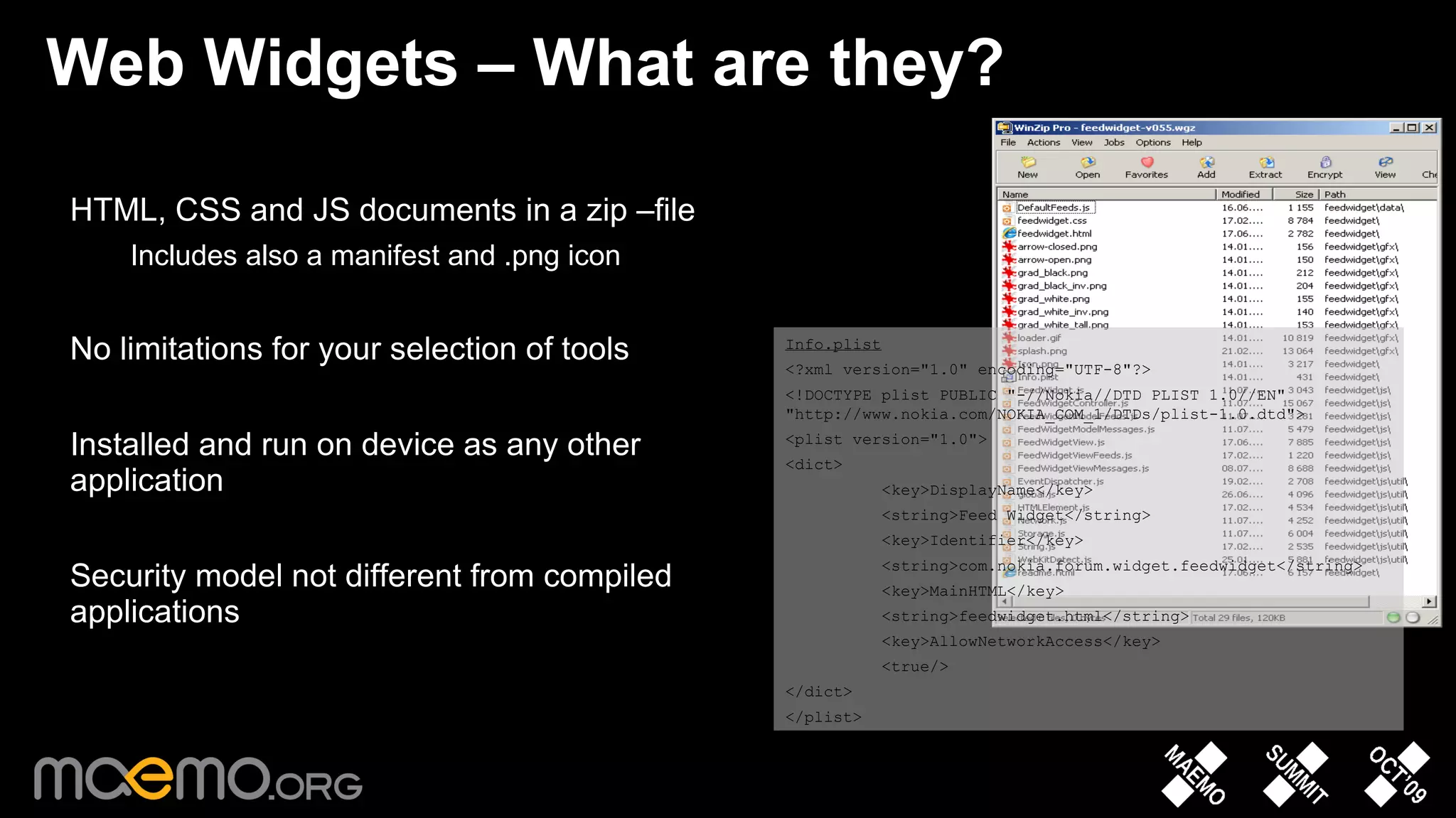 Web Widgets – What are they? HTML, CSS and JS documents in a zip –file Includes also a manifest and .png icon No limitations for your selection of tools Installed and run on device as any other application Security model not different from compiled applications Info.plist <?xml version=&quot;1.0&quot; encoding=&quot;UTF-8&quot;?> <!DOCTYPE plist PUBLIC &quot;-//Nokia//DTD PLIST 1.0//EN&quot; &quot;http://www.nokia.com/NOKIA_COM_1/DTDs/plist-1.0.dtd&quot;> <plist version=&quot;1.0&quot;> <dict> <key>DisplayName</key> <string>Feed Widget</string> <key>Identifier</key> <string>com.nokia.forum.widget.feedwidget</string> <key>MainHTML</key> <string>feedwidget.html</string> <key>AllowNetworkAccess</key> <true/> </dict> </plist> 