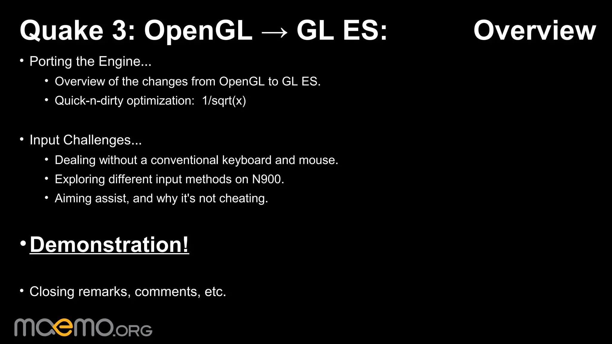 Quake 3: OpenGL → GL ES:                                   Overview
• Porting the Engine...
    • Overview of the changes from OpenGL to GL ES.
    • Quick-n-dirty optimization: 1/sqrt(x)


• Input Challenges...
    • Dealing without a conventional keyboard and mouse.
    • Exploring different input methods on N900.
    • Aiming assist, and why it's not cheating.



• Demonstration!

• Closing remarks, comments, etc.

                                              1
 