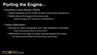 Porting the Engine...
• Everything is native OpenGL ES/EGL
    • Except PulseAudio sound via SDL (but this could be done natively too.)
    • Modest amount of changes to the source code:
          – 58 files changed, 3071 insertions(+), 502 deletions(-)


• 1/sqrt(x) Optimization:
    • Required for vector normalization and a major bottleneck in the engine.
          – Fast Inverse Square Root, by Chris Lomont
    • ARM performs much faster by simply using the standard libc version,
        • But optimizing with NEON instructions would certainly help.




                                                 2
 