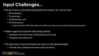 Input Challenges...
• We don't have a conventional keyboard and mouse, but, we do have:
    • Mini-keyboard,
    • Touchscreen,
    • Accelerometer, and
    • Proximity sensor.
        • Special thanks to Phil Carmody for his efforts and code for the accelerometer/proximity sensor.


• Added support for auto-aim (aka aiming assist)
    • Limitations from not having a full keyboard and mouse.
    • The game must still be fun!


• The best way to show how these are used is in the demonstration.
    • I will also take questions/comments during the demo.


                                                3
 