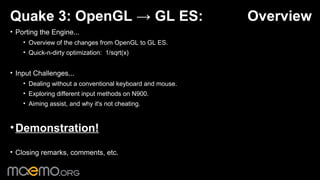 Quake 3: OpenGL → GL ES:                                   Overview
• Porting the Engine...
    • Overview of the changes from OpenGL to GL ES.
    • Quick-n-dirty optimization: 1/sqrt(x)


• Input Challenges...
    • Dealing without a conventional keyboard and mouse.
    • Exploring different input methods on N900.
    • Aiming assist, and why it's not cheating.



• Demonstration!

• Closing remarks, comments, etc.

                                              1
 