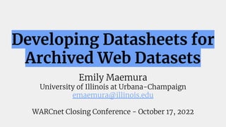 Developing Datasheets for
Archived Web Datasets
Emily Maemura
University of Illinois at Urbana-Champaign
emaemura@illinois.edu
WARCnet Closing Conference - October 17, 2022
 