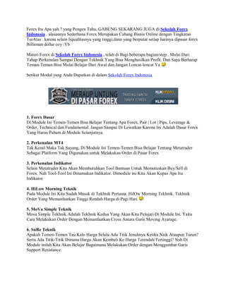 Forex Itu Apa yah.? yang Pengen Tahu, GABUNG SEKARANG JUGA di Sekolah Forex
Indonesia . alasannya Sederhana Forex Merupakan Cabang Bisnis Online dengan Tingkatan
TerAtas . karena selain liquiditasnya yang tinggi,dana yang berputar setiap harinya dipasar forex
Billionan dollar coy :Yb

Materi Forex di Sekolah Forex Indonesia , telah di Bagi beberapa bagian/step . Mulai Dari
Tahap Perkenalan Sampai Dengan Tekhnik Yang Bisa Menghasilkan Profit. Dan Saya Berharap
Teman-Teman Bisa Mulai Belajar Dari Awal dan Jangan Loncat-loncat Ya

berikut Modul yang Anda Dapatkan di dalam Sekolah Forex Indonesia




1. Forex Dasar
Di Module Ini Temen-Temen Bisa Belajar Tentang Apa Forex, Pair | Lot | Pips, Leverage &
Order, Technical dan Fundamental. Jangan Sampai Di Lewatkan Karena Ini Adalah Dasar Forex
Yang Harus Paham di Module Selanjutnya.

2. Perkenalan MT4
Tak Kenal Maka Tak Sayang, Di Module Ini Temen-Temen Bisa Belajar Tentang Metatrader
Sebagai Platform Yang Digunakan untuk Melakukan Order di Pasar Forex

3. Perkenalan Indikator
Selain Metatrader Kita Akan Membutuhkan Tool Bantuan Untuk Memutuskan Buy/Sell di
Forex. Nah Tool-Tool Ini Dinamakan Indikator. Dimodule ini Kita Akan Kupas Apa Itu
Indikator

4. HiLow Morning Teknik
Pada Module Ini Kita Sudah Masuk di Tekhnik Pertama. HilOw Morning Tekhnik. Tekhnik
Order Yang Memanfaatkan Tinggi Rendah Harga di Pagi Hari

5. MoVa Simple Teknik
Mova Simple Tekhnik Adalah Tekhnik Kedua Yang Akan Kita Pelajari Di Module Ini, Yaitu
Cara Melakukan Order Dengan Memanfaatkan Cross Antara Garis Moving Avarage.

6. SuRe Teknik
Apakah Temen-Temen Tau Kalo Harga Selalu Ada Titik Jenuhnya Ketika Naik Ataupun Turun?
Serta Ada Titik-Titik Dimana Harga Akan Kembali Ke Harga Terendah/Tertinggi? Nah Di
Module inilah Kita Akan Belajar Bagaimana Melakukan Order dengan Menggambar Garis
Support Resistance.
 
