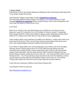 7. Break Teknik
Pada Module Ini Kita Akan Belajar Bagaimana Melakukan Order disaat Harga Sudah Break Dari
Trend ataupun Support Resisitance.

itulah beberapa Tahapan yang terdapat di dalam Sekolah Forex Indonesia .
Jika Anda Ingin BerBisnis Online dengan Cara Mudah, ya Forexlah Jawabannya.! Itulah
mengapa Sekolah Forex Indonesia Muncul menjadi Panduan Anda Untuk mendapatkan Arah
yang Tepat dan berhasil di Dalam Bisnis Forex.

Forex Dasar

Bisnis Forex Trading Valas tanpa Modal Sepeserpun di Marketiva! Free Bonus $5 Saat
Registrasi, Legal, No Commission Fee, No Overnight, No Interest, Spread 3, Trading Bisa
Hanya dengan Modal $1, Deposit dan Withdrawl dengan mudah. Manfaatkan Peluang Bisnis
Online Forex Trading Valas untuk Mencari Uang di Internet Secara (Klik)Gratis

Anda mungkin sudah sering mendengar atau bahkan kata Marketiva. Apakah anda sudah serius
ingin terjun di dunia forex? Situs ini cocok bagi anda yang ingin belajar mulai dasar secara
serius, dan mengembangkan komunitas trading di antara para onliner.

Forex Online Trading adalah suatu sistem perdagangan secara Online yaitu lewat perangkat
teknologi internet, dimana dengan sistem ini investor tidak perlu lagi datang atau repot
menelepon kantor pialang (broker), karena cukup dengan akses internet yang sekarang bisa
dengan mudah anda dapat, anda bisa duduk dirumah sambil menikmati hidangan kopi dan
bermain dengan keluarga, nongkrong di warnet atau kafe – kafe yang memiliki layanan internet
Hotspot dan lain – lain. Semua informasi harga dan eksekusi investasi bisa dilakukan, di mana
saja dan kapan saja selagi anda bisa berhubungan dengan si dunia maya ini. Forex Online
Trading telah menjadi tren alternatif investasi yang mudah dan murah di abad ini.!

Untuk Informasi Selanjutnya Silahkan Anda Menuju Halaman INI

Atau Kopikan di Browser anda saja

http://belajarforexx.blogdetik.com/
 