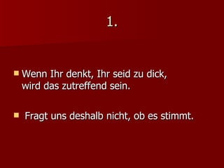 1. Wenn Ihr denkt, Ihr seid zu dick,  wird das zutreffend sein. Fragt uns deshalb nicht, ob es stimmt. 