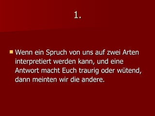 1. Wenn ein Spruch von uns auf zwei Arten interpretiert werden kann, und eine Antwort macht Euch traurig oder wütend,  dann meinten wir die andere. 