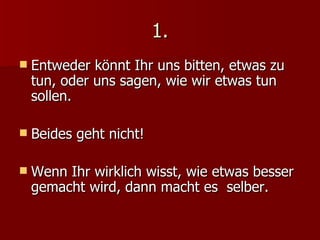 1. Entweder könnt Ihr uns bitten, etwas zu tun, oder uns sagen, wie wir etwas tun sollen. Beides geht nicht! Wenn Ihr wirklich wisst, wie etwas besser  gemacht wird, dann macht es  selber. 