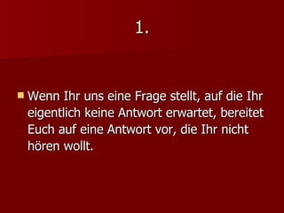 1. Wenn Ihr uns eine Frage stellt, auf die Ihr eigentlich keine Antwort erwartet, bereitet Euch auf eine Antwort vor, die Ihr nicht hören wollt. 
