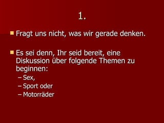1. Fragt uns nicht, was wir gerade denken.  Es sei denn, Ihr seid bereit, eine Diskussion über folgende Themen zu beginnen: Sex, Sport oder Motorräder 