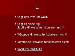 1. Sagt uns, was Ihr wollt. Sagt es eindeutig:  Subtile Hinweise funktionieren nicht! Wütende Hinweise funktionieren nicht! Versteckte Hinweise funktionieren nicht! SAGT ES EINFACH! 