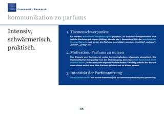 14
1. Themenschwerpunkte
Es werden detaillierte Empfehlungen gegeben, zu welchen Gelegenheiten sich
welche Parfums gut eignen (Alltag, abends etc.). Besonders fällt die anschauliche,
blumige Sprache auf, in der die Parfums geschildert werden: „fruchtig“, „schwer“,
„leicht“, „erdig“ etc.
2. Motivation, Parfums zu nutzen
Der Einsatz von Parfums ist unter Forenmitgliedern allgemein akzeptiert. Die
Kommunikation ist geprägt von der Überzeugung, dass man über Geschmack nicht
streiten kann: „Jeder muss sein eigenes Parfum finden.“ Wichtig jedoch: Der Geruch
muss einem selbst bzw. dem Partner gefallen und zu einem passen.
3. Intensität der Parfumnutzung
Diese variiert stark: von totaler Ablehnung bis zur intensiven Nutzung den ganzen Tag.
C o m m u n i t y R e s e a r c h
kommunikation zu parfums
Intensiv,
schwärmerisch,
praktisch.
Maennerkosmetik190307 26.03.2007 9:25 Uhr Seite 14
 