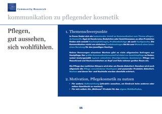 15
1. Themenschwerpunkte
In Foren findet sich ein bedeutender Anteil an Kommunikation zum Thema pflegen-
de Kosmetik. Egal ob Handcreme, Bodylotion oder Gesichtswasser, zu allen Produkten
finden sich sowohl Kaufempfehlungen, Problembeiträge als auch Kaufgesuche. Die
Kommunikation reicht von einfachen Produktanfragen bis hin zum Wunsch einer inten-
siven Beratung für den jeweiligen Hauttyp.
Neben Nennungen einzelner Marken gibt es viele allgemeine Anfragen zur
Hautpflege. Der größte Kommunikationsanteil ist dabei zur Gesichtspflege zu finden,
wobei (naturgemäß) typisch männliche (Haut)probleme dominieren: Pflege von
Rasurbrand und Hautunreinheiten an Kopf und Hals nehmen großen Raum ein.
Die Pflege des restlichen Körpers wird eher am Rande diskutiert. Daneben wird auch
allgemein die Pflege verschiedener Hauttypen und passender Produkte diskutiert.
Marken und deren Vor- und Nachteile werden ebenfalls erörtert.
2. Motivation, Pflegekosmetik zu nutzen
Für andere: Außenwirkung (attraktiv aussehen, um Eindruck beim anderen oder
selben Geschlecht zu machen).
Für sich selbst: Als „Wellness“-Produkt für das eigene Wohlbefinden.
Pflegen,
gut aussehen,
sich wohlfühlen.
C o m m u n i t y R e s e a r c h
kommunikation zu pflegender kosmetik
Maennerkosmetik190307 22.03.2007 13:30 Uhr Seite 15
 