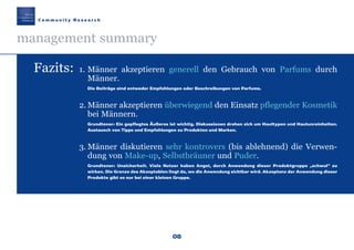 08
C o m m u n i t y R e s e a r c h
management summary
Fazits: 1. Männer akzeptieren generell den Gebrauch von Parfums durch
Männer.
Die Beiträge sind entweder Empfehlungen oder Beschreibungen von Parfums.
2. Männer akzeptieren überwiegend den Einsatz pflegender Kosmetik
bei Männern.
Grundtenor: Ein gepflegtes Äußeres ist wichtig. Diskussionen drehen sich um Hauttypen und Hautunreinheiten.
Austausch von Tipps und Empfehlungen zu Produkten und Marken.
3. Männer diskutieren sehr kontrovers (bis ablehnend) die Verwen-
dung von Make-up, Selbstbräuner und Puder.
Grundtenor: Unsicherheit. Viele Nutzer haben Angst, durch Anwendung dieser Produktgruppe „schwul“ zu
wirken. Die Grenze des Akzeptablen liegt da, wo die Anwendung sichtbar wird. Akzeptanz der Anwendung dieser
Produkte gibt es nur bei einer kleinen Gruppe.
Maennerkosmetik190307 26.03.2007 9:20 Uhr Seite 8
 