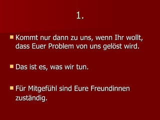 1. Kommt nur dann zu uns, wenn Ihr wollt,  dass Euer Problem von uns gelöst wird. Das ist es, was wir tun. Für Mitgefühl sind Eure Freundinnen zuständig. 