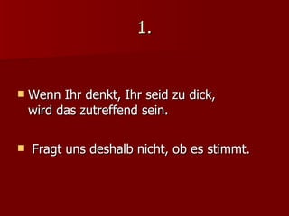 1. Wenn Ihr denkt, Ihr seid zu dick,  wird das zutreffend sein. Fragt uns deshalb nicht, ob es stimmt. 