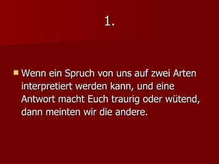 1. Wenn ein Spruch von uns auf zwei Arten interpretiert werden kann, und eine Antwort macht Euch traurig oder wütend,  dann meinten wir die andere. 