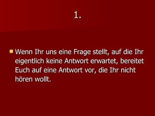 1. Wenn Ihr uns eine Frage stellt, auf die Ihr eigentlich keine Antwort erwartet, bereitet Euch auf eine Antwort vor, die Ihr nicht hören wollt. 