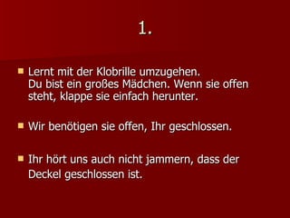 1. Lernt mit der Klobrille umzugehen.  Du bist ein großes Mädchen. Wenn sie offen steht, klappe sie einfach herunter. Wir benötigen sie offen, Ihr geschlossen. Ihr hört uns auch nicht jammern, dass der Deckel geschlossen ist. 