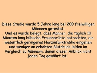 Diese Studie wurde 5 Jahre lang bei 200 freiwilligen Männern getestet. Und es wurde belegt, dass Männer, die täglich 10 Minuten lang hübsche Frauenbrüste betrachten, ein wesentlich geringeres Herzinfarktrisiko eingehen und weniger an erhöhten Blutdruck leiden im Vergleich zu Männern, denen dieser Anblick nicht jeden Tag gewährt ist.  