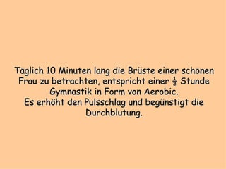 Täglich 10 Minuten lang die Brüste einer schönen Frau zu betrachten, entspricht einer ½ Stunde Gymnastik in Form von Aerobic. Es erhöht den Pulsschlag und begünstigt die Durchblutung. 