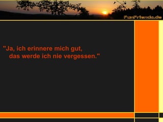 "Ja, ich erinnere mich gut,  das werde ich nie vergessen." 