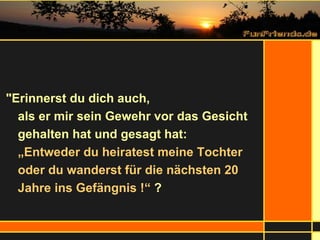 "Erinnerst du dich auch,  als er mir sein Gewehr vor das Gesicht gehalten hat und gesagt hat: „Entweder du heiratest meine Tochter oder du wanderst für die nächsten 20 Jahre ins Gefängnis !“  ? 