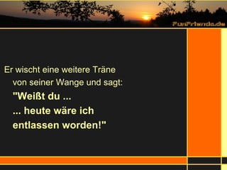 Er wischt eine weitere Träne  von seiner Wange und sagt:  "Weißt du ... ... heute wäre ich  entlassen worden!" 