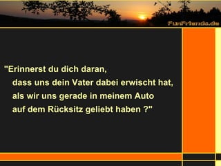 "Erinnerst du dich daran,  dass uns dein Vater dabei erwischt hat,  als wir uns gerade in meinem Auto  auf dem Rücksitz geliebt haben ?" 
