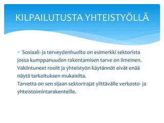 KILPAILUTUSTA YHTEISTYÖLLÄ


 Sosiaali- ja terveydenhuolto on esimerkki sektorista
jossa kumppanuuden rakentamisen tarve on ilmeinen.
Vakiintuneet roolit ja yhteistyön käytännöt eivät enää
näytä tarkoituksen mukaisilta.
Tarvetta on sen sijaan sektorirajat ylittävälle verkosto- ja
yhteistoimintarakenteille.
 