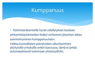 Kumppanuus


 Toimintarakenteille hyvät edellytykset luodaan
johtamiskäytänteiden lisäksi verkoston jäsenten oikea
asennoituminen kumppanuuteen.
Vaikka kunnallisten palveluiden ulkoistaminen
yksityisille yrityksille onkin kasvussa, tämä ei johda
automaattisesti toimivaan yhteistyöhön.
 