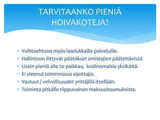 TARVITAANKO PIENIÄ
              HOIVAKOTEJA?


   Vaihtoehtona myös laadukkaille palveluille.
   Hallintoon liittyvät päätökset omistajien päätettävissä
   Usein pieniä alle 20 paikkaa, kodinomaisia yksiköitä.
   Ei yleensä toiminnassa sijoittajia.
   Vastuut / velvollisuudet yrittäjillä itsellään.
   Toiminta pitkälle riippuvainen maksusitoumuksista.
 