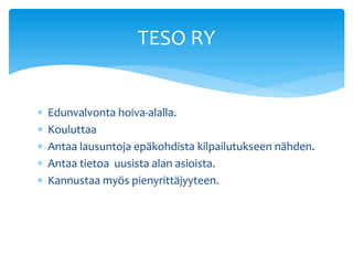 TESO RY


   Edunvalvonta hoiva-alalla.
   Kouluttaa
   Antaa lausuntoja epäkohdista kilpailutukseen nähden.
   Antaa tietoa uusista alan asioista.
   Kannustaa myös pienyrittäjyyteen.
 
