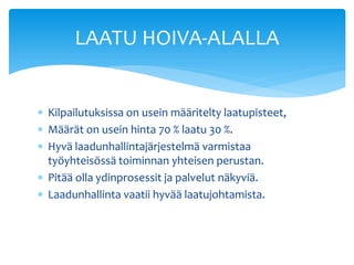 LAATU HOIVA-ALALLA


 Kilpailutuksissa on usein määritelty laatupisteet,
 Määrät on usein hinta 70 % laatu 30 %.
 Hyvä laadunhallintajärjestelmä varmistaa
  työyhteisössä toiminnan yhteisen perustan.
 Pitää olla ydinprosessit ja palvelut näkyviä.
 Laadunhallinta vaatii hyvää laatujohtamista.
 