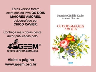 Estes versos foram extraídos do livro  OS DOIS MAIORES AMORES,  psicografado por CHICO XAVIER. Conheça mais obras deste autor publicadas pelo Visite a página www.geem.org.br 