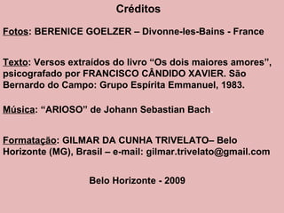 Créditos Fotos : BERENICE GOELZER – Divonne-les-Bains - France Texto : Versos extraídos do livro “Os dois maiores amores”, psicografado por FRANCISCO CÂNDIDO XAVIER. São Bernardo do Campo: Grupo Espírita Emmanuel, 1983. Música : “ARIOSO” de Johann Sebastian Bach . Formatação : GILMAR DA CUNHA TRIVELATO– Belo Horizonte (MG), Brasil – e-mail: gilmar.trivelato@gmail.com Belo Horizonte - 2009 